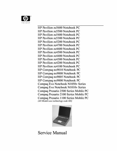 HP/Compaq EVO PAVILION NX HP Pavilion ze5600 Notebook PC
HP Pavilion ze5500 Notebook PC
HP Pavilion ze5400 Notebook PC
HP Pavilion ze5300 Notebook PC
HP Pavilion ze5200 Notebook PC
HP Pavilion ze4700 Notebook PC
HP Pavilion ze4600 Notebook PC
HP Pavilion ze4500 Notebook PC
HP Pavilion ze4400 Notebook PC
HP Pavilion ze4300 Notebook PC
HP Pavilion ze4200 Notebook PC
HP Pavilion ze4100 Notebook PC
HP Compaq nx9010 Notebook PC
HP Compaq nx9008 Notebook PC
HP Compaq nx9005 Notebook PC
HP Compaq nx9000 Notebook PC
Compaq Evo Notebook N1050v Series
Compaq Evo Notebook N1010v Series
Compaq Presario 2500 Series Mobile PC
Compaq Presario 2100 Series Mobile PC
Compaq Presario 1100 Series Mobile PC
(All Models use technology code KE)
Service