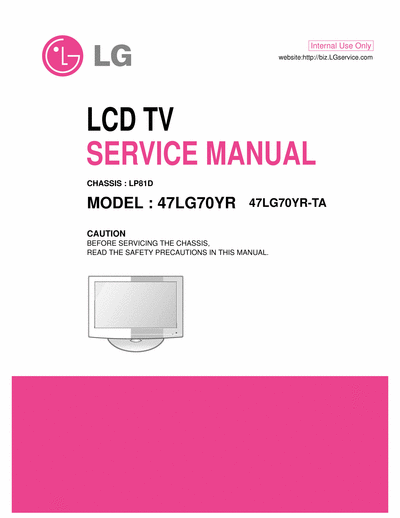 LG 47LG70 LCD TV
SERVICE MANUAL
CAUTION
BEFORE SERVICING THE CHASSIS,
READ THE SAFETY PRECAUTIONS IN THIS MANUAL.
CHASSIS : LP81D
MODEL : 47LG70YR 47LG70YR-TA