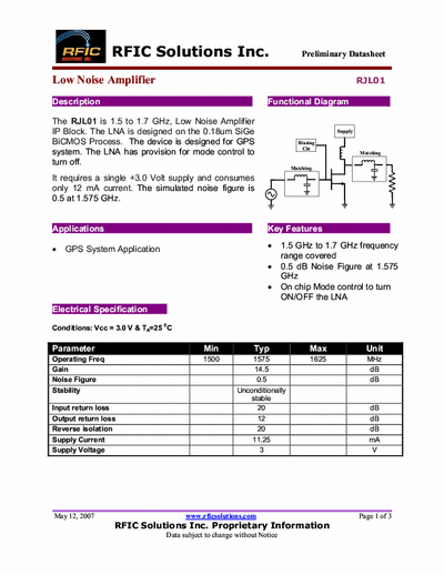 Rficsolutions Inc. RJL01 The RJL01 is 1.5 to 1.7 GHz, Low Noise Amplifier
IP Block. The LNA is designed on the 0.18um SiGe
BiCMOS Process. The device is designed for GPS
system. The LNA has provision for mode control to
turn off.
It requires a single +3.0 Volt supply and consumes
only 12 mA current. The simulated noise figure is
0.5 at 1.575 GHz.