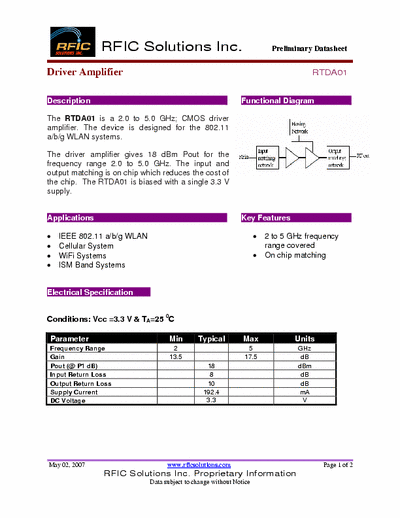 Rficsolutions Inc. RTDA01 The RTDA01 is a 2.0 to 5.0 GHz; CMOS driver
amplifier. The device is designed for the 802.11
a/b/g WLAN systems.
The driver amplifier gives 18 dBm Pout for the
frequency range 2.0 to 5.0 GHz. The input and
output matching is on chip which reduces the cost of
the chip. The RTDA01 is biased with a single 3.3 V
supply.